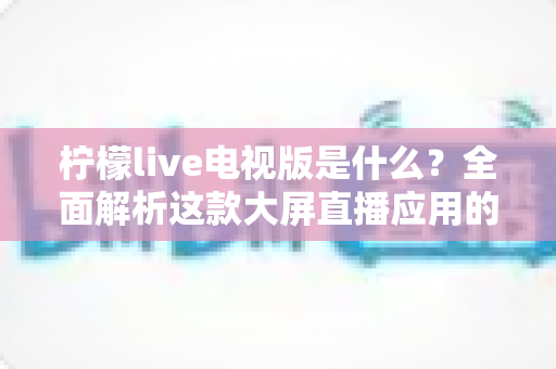柠檬live电视版是什么?全面解析这款大屏直播应用的功能、安装与使用指南 柠檬live电视版是什么?全面解析这款大屏直播应用的功能、安装与使用指南