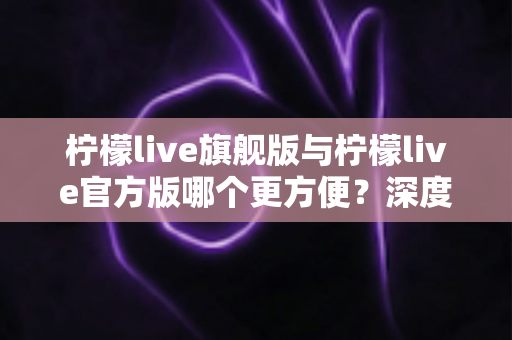 柠檬live旗舰版与柠檬live官方版哪个更方便？深度对比帮你一次选对版本