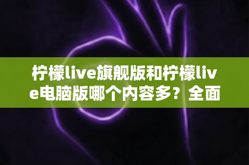 柠檬live旗舰版和柠檬live电脑版哪个内容多？全面对比解析助你选对版本