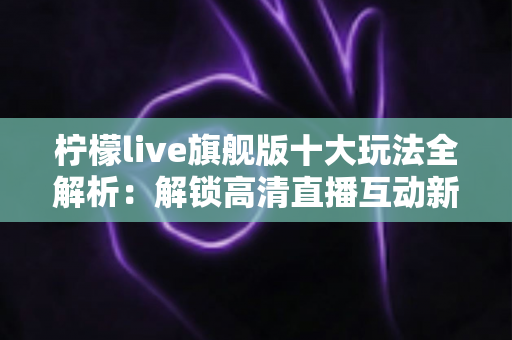 柠檬live旗舰版十大玩法全解析：解锁高清直播互动新体验的完整指南