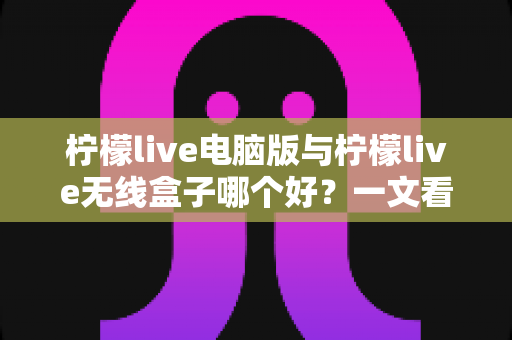 柠檬live电脑版与柠檬live无线盒子哪个好？一文看懂区别，帮你选出最适合的直播工具