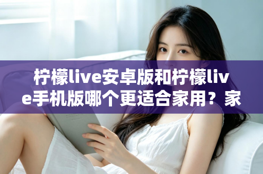 柠檬live安卓版和柠檬live手机版哪个更适合家用？家庭用户必读的全面对比与实用选择指南