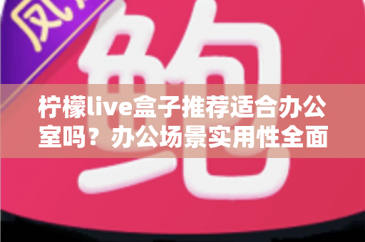 柠檬live盒子推荐适合办公室吗？办公场景实用性全面解析与选购指南