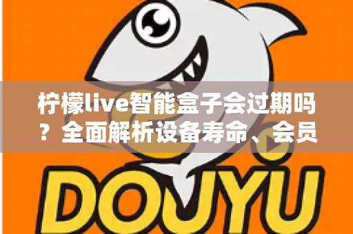 柠檬live智能盒子会过期吗？全面解析设备寿命、会员期限与续期使用指南
