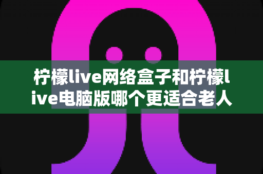 柠檬live网络盒子和柠檬live电脑版哪个更适合老人用？子女必读的贴心选购指南
