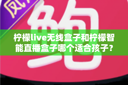 柠檬live无线盒子和柠檬智能直播盒子哪个适合孩子？家长必读的选购与使用全指南