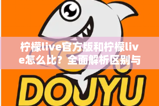 柠檬live官方版和柠檬live怎么比？全面解析区别与选择指南