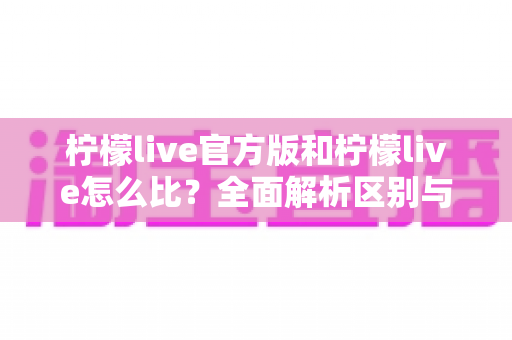 柠檬live官方版和柠檬live怎么比？全面解析区别与选择指南