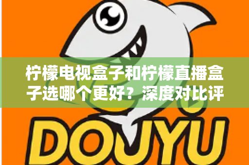 柠檬电视盒子和柠檬直播盒子选哪个更好？深度对比评测与选购指南帮你一次搞懂