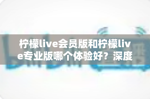 柠檬live会员版和柠檬live专业版哪个体验好？深度对比帮你选对版本