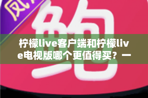 柠檬live客户端和柠檬live电视版哪个更值得买？一文读懂两者差异与选购攻略