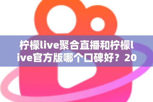 柠檬live聚合直播和柠檬live官方版哪个口碑好？2025年最全口碑对比测评指南