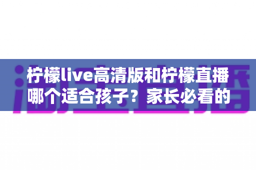 柠檬live高清版和柠檬直播哪个适合孩子？家长必看的全面对比与安全使用指南