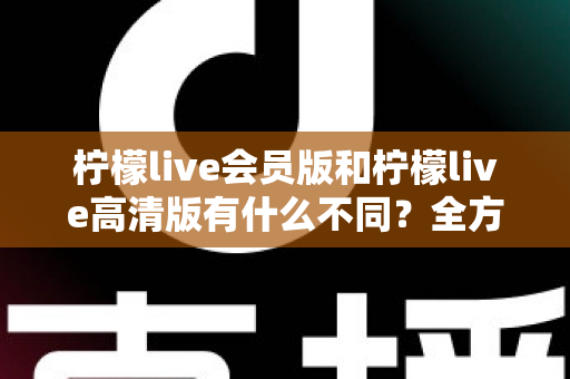 柠檬live会员版和柠檬live高清版有什么不同？全方位深度对比解析，帮你选出最适合自己的版本