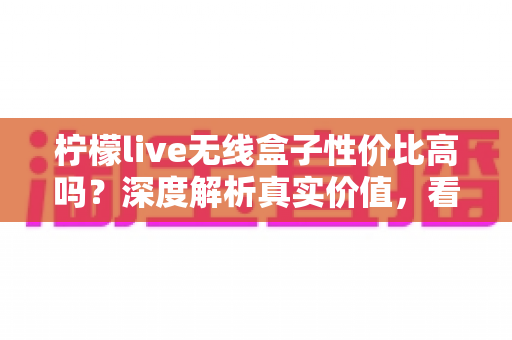 柠檬live无线盒子性价比高吗？深度解析真实价值，看完再决定买不买