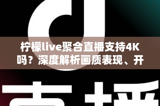 柠檬live聚合直播支持4K吗？深度解析画质表现、开启条件与观看体验全指南
