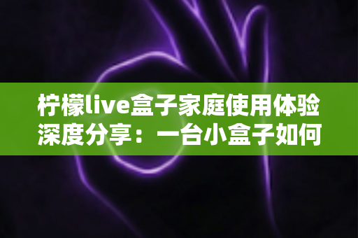 柠檬live盒子家庭使用体验深度分享:一台小盒子如何重新点亮全家人的客厅时光 柠檬live盒子家庭使用体验深度分享:一台小盒子如何重新点亮全家人的客厅时光
