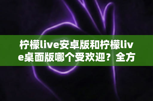 柠檬live安卓版和柠檬live桌面版哪个受欢迎?全方位深度对比解析与使用指南 柠檬live安卓版和柠檬live桌面版哪个受欢迎?全方位深度对比解析与使用指南