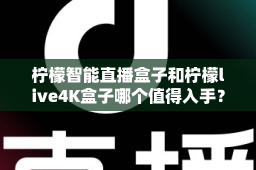 柠檬智能直播盒子和柠檬live4K盒子哪个值得入手？2025年最新选购指南与深度对比测评