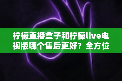 柠檬直播盒子和柠檬live电视版哪个售后更好?全方位深度对比解析,帮你选到售后省心的观影方案 柠檬直播盒子和柠檬live电视版哪个售后更好?全方位深度对比解析,帮你选到售后省心的观影方案