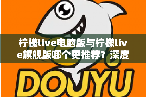 柠檬live电脑版与柠檬live旗舰版哪个更推荐?深度对比解析帮你找到最适合自己的选择 柠檬live电脑版与柠檬live旗舰版哪个更推荐?深度对比解析帮你找到最适合自己的选择
