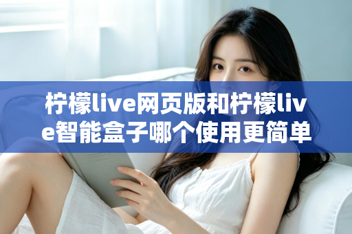 柠檬live网页版和柠檬live智能盒子哪个使用更简单？全方位对比评测帮你找到最适合的观看方式