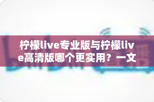 柠檬live专业版与柠檬live高清版哪个更实用？一文看懂两大版本差异，选对版本不花冤枉钱
