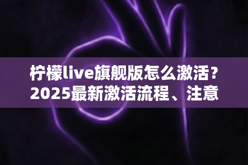 柠檬live旗舰版怎么激活?2025最新激活流程、注意事项与避坑指南一文读懂 柠檬live旗舰版怎么激活?2025最新激活流程、注意事项与避坑指南一文读懂