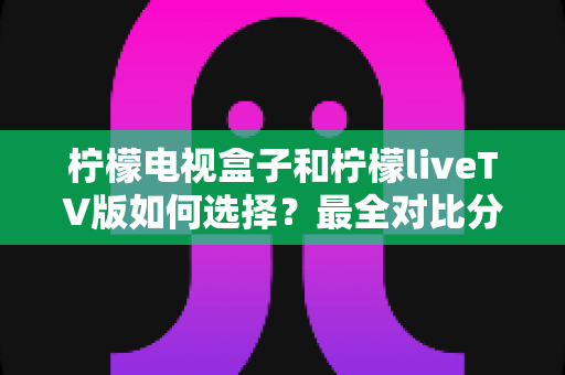 柠檬电视盒子和柠檬liveTV版如何选择？最全对比分析与实用选购指南
