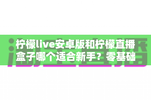柠檬live安卓版和柠檬直播盒子哪个适合新手？零基础用户的直播软件选择全攻略