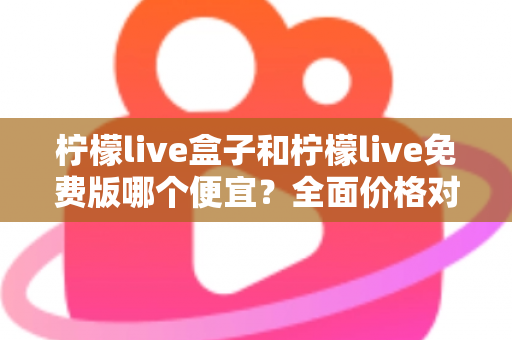柠檬live盒子和柠檬live免费版哪个便宜？全面价格对比与选购避坑指南