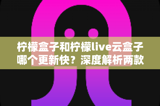 柠檬盒子和柠檬live云盒子哪个更新快？深度解析两款热门电视盒子软件的更新速度、稳定性与选择指南