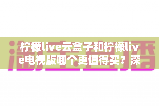 柠檬live云盒子和柠檬live电视版哪个更值得买？深度对比选购指南帮你一次搞懂