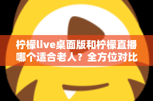 柠檬live桌面版和柠檬直播哪个适合老人?全方位对比分析与贴心使用指南 柠檬live桌面版和柠檬直播哪个适合老人?全方位对比分析与贴心使用指南