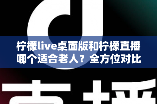 柠檬live桌面版和柠檬直播哪个适合老人?全方位对比分析与贴心使用指南 柠檬live桌面版和柠檬直播哪个适合老人?全方位对比分析与贴心使用指南