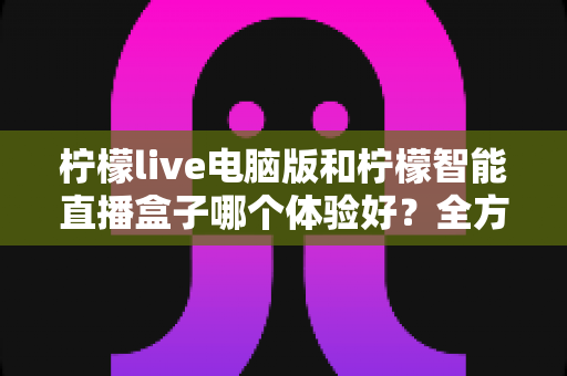 柠檬live电脑版和柠檬智能直播盒子哪个体验好？全方位深度对比帮你选出最适合的直播方案