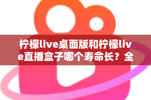 柠檬live桌面版和柠檬live直播盒子哪个寿命长?全面解析与选购参考 柠檬live桌面版和柠檬live直播盒子哪个寿命长?全面解析与选购参考