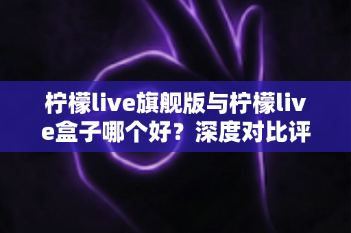 柠檬live旗舰版与柠檬live盒子哪个好？深度对比评测帮你选对直播工具