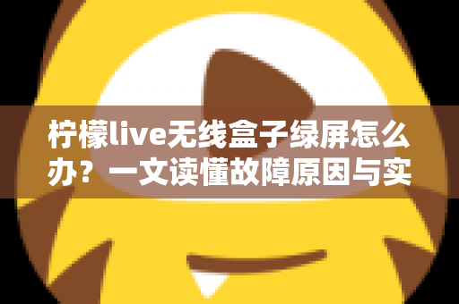 柠檬live无线盒子绿屏怎么办？一文读懂故障原因与实用修复指南