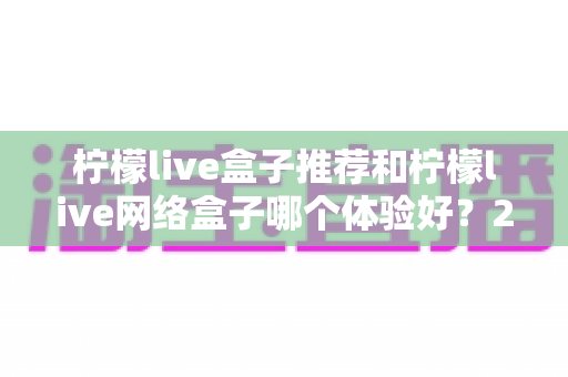柠檬live盒子推荐和柠檬live网络盒子哪个体验好？2025年最全选购对比指南与深度测评