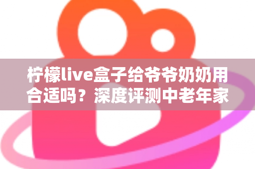 柠檬live盒子给爷爷奶奶用合适吗?深度评测中老年家庭视听新选择 柠檬live盒子给爷爷奶奶用合适吗?深度评测中老年家庭视听新选择