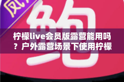 柠檬live会员版露营能用吗?户外露营场景下使用柠檬live会员版的完整解析与实用指南 柠檬live会员版露营能用吗?户外露营场景下使用柠檬live会员版的完整解析与实用指南