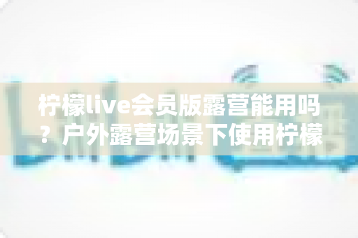 柠檬live会员版露营能用吗?户外露营场景下使用柠檬live会员版的完整解析与实用指南 柠檬live会员版露营能用吗?户外露营场景下使用柠檬live会员版的完整解析与实用指南