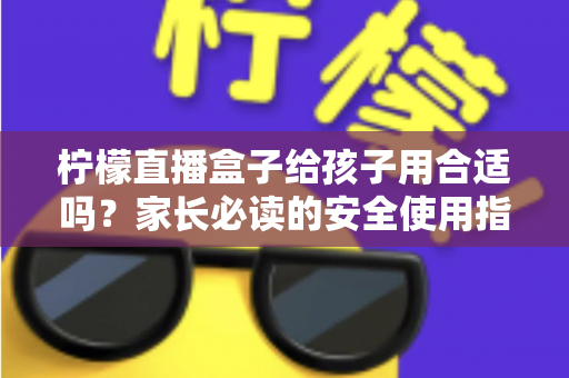 柠檬直播盒子给孩子用合适吗?家长必读的安全使用指南与全面分析 柠檬直播盒子给孩子用合适吗?家长必读的安全使用指南与全面分析