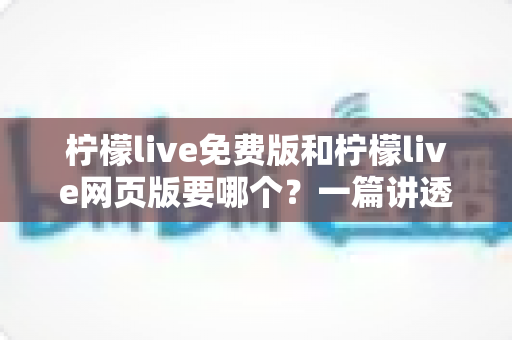 柠檬live免费版和柠檬live网页版要哪个？一篇讲透选择思路的实用指南