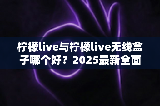 柠檬live与柠檬live无线盒子哪个好？2025最新全面对比选购指南帮你轻松做决定