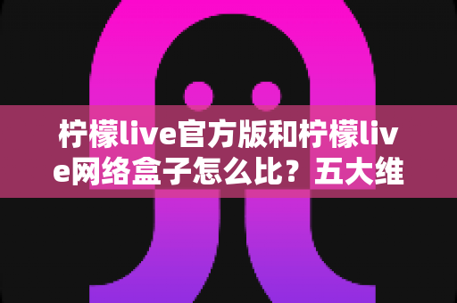 柠檬live官方版和柠檬live网络盒子怎么比？五大维度全面解析，帮你选对不花冤枉钱
