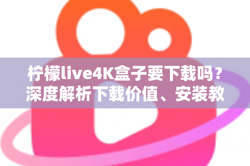 柠檬live4K盒子要下载吗？深度解析下载价值、安装教程与使用体验全攻略