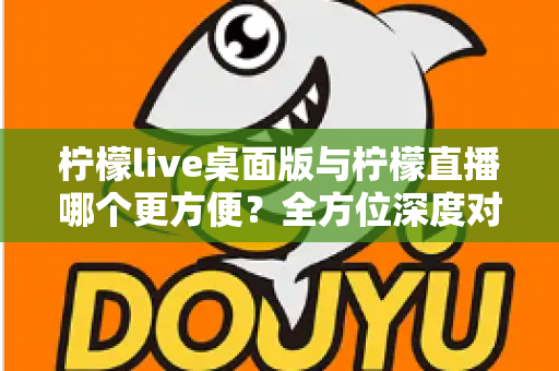 柠檬live桌面版与柠檬直播哪个更方便？全方位深度对比评测，助你快速找到最适合自己的直播使用方案