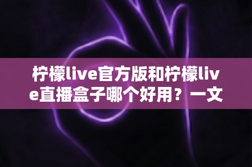 柠檬live官方版和柠檬live直播盒子哪个好用？一文看懂差异，选对不踩坑